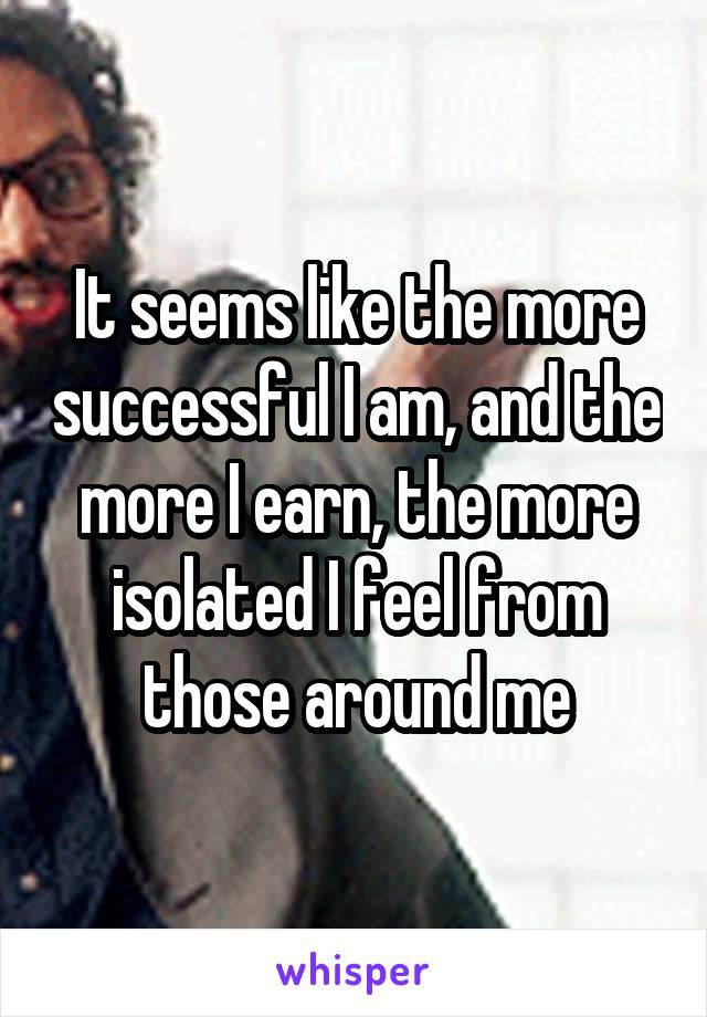 It seems like the more successful I am, and the more I earn, the more isolated I feel from those around me