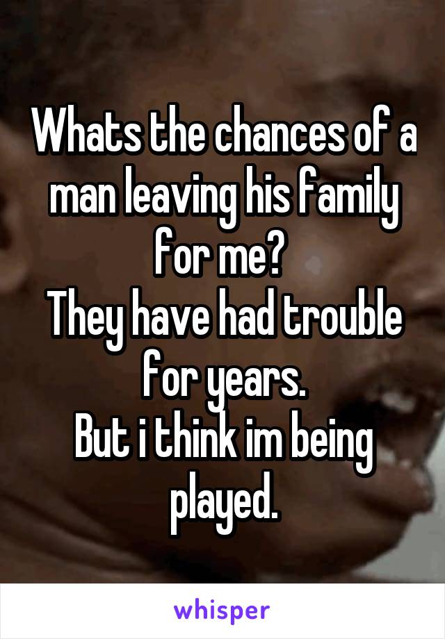 Whats the chances of a man leaving his family for me? 
They have had trouble for years.
But i think im being played.