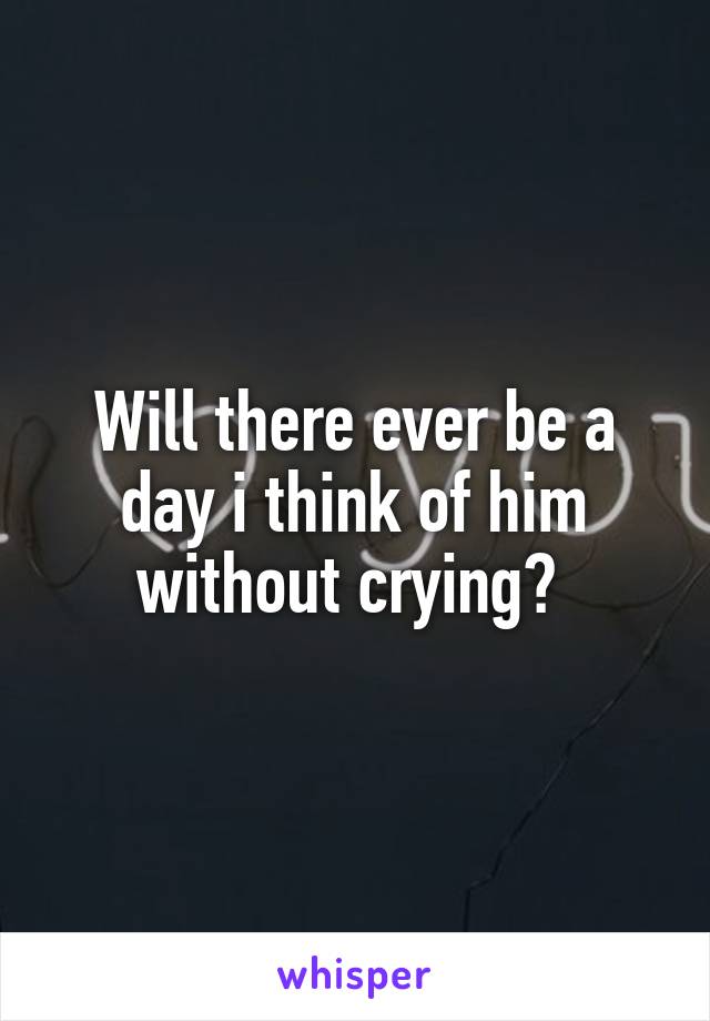 Will there ever be a day i think of him without crying? 