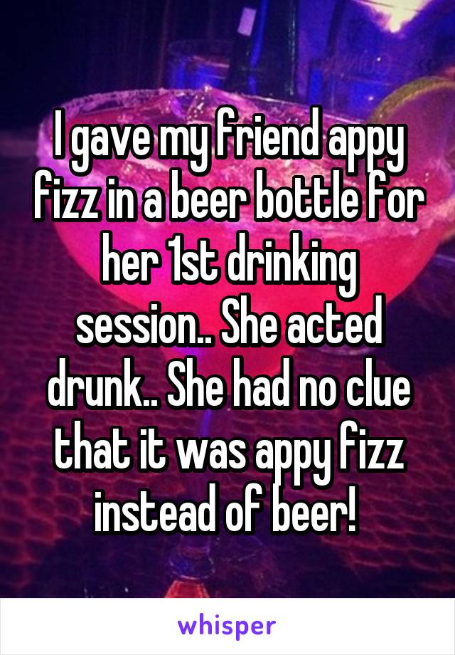 I gave my friend appy fizz in a beer bottle for her 1st drinking session.. She acted drunk.. She had no clue that it was appy fizz instead of beer! 