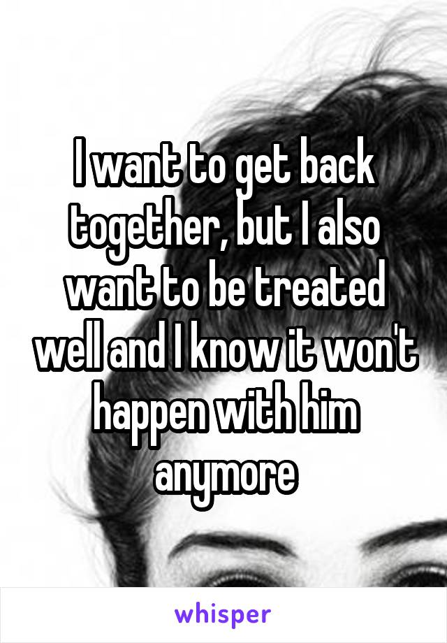 I want to get back together, but I also want to be treated well and I know it won't happen with him anymore