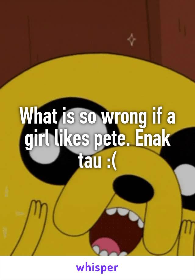 What is so wrong if a girl likes pete. Enak tau :(