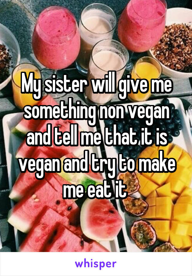 My sister will give me something non vegan and tell me that it is vegan and try to make me eat it 