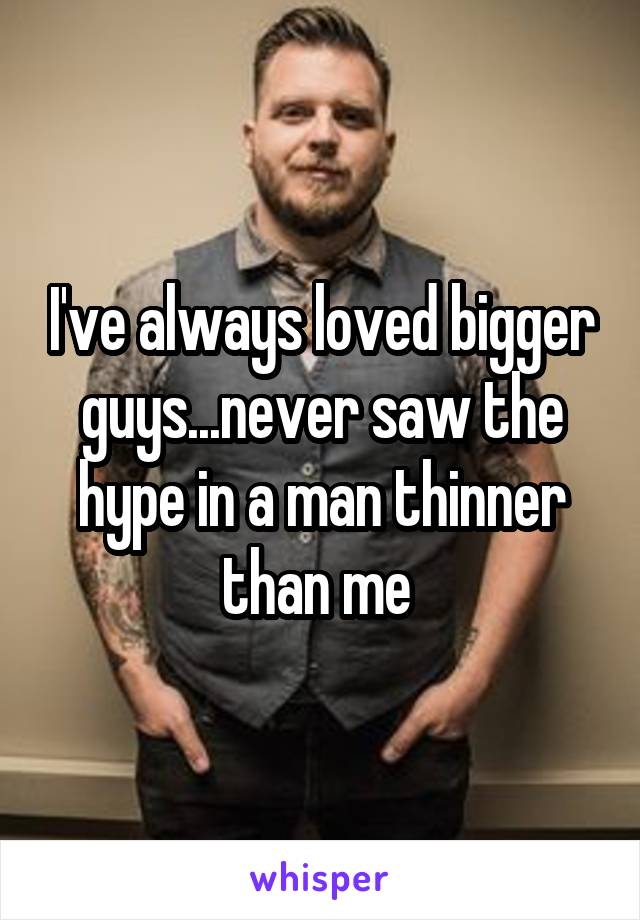 I've always loved bigger guys...never saw the hype in a man thinner than me 