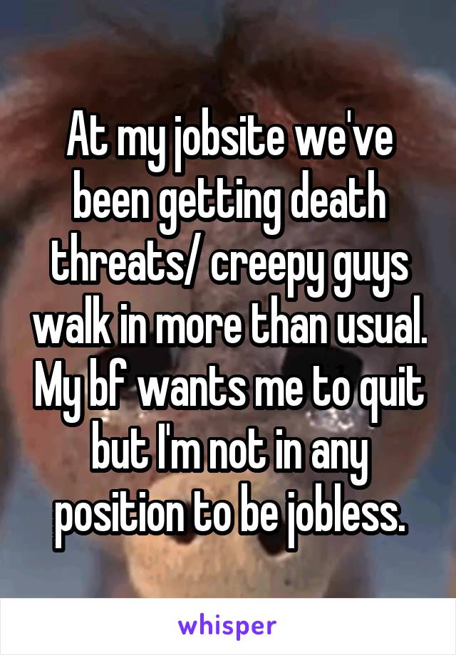 At my jobsite we've been getting death threats/ creepy guys walk in more than usual. My bf wants me to quit but I'm not in any position to be jobless.