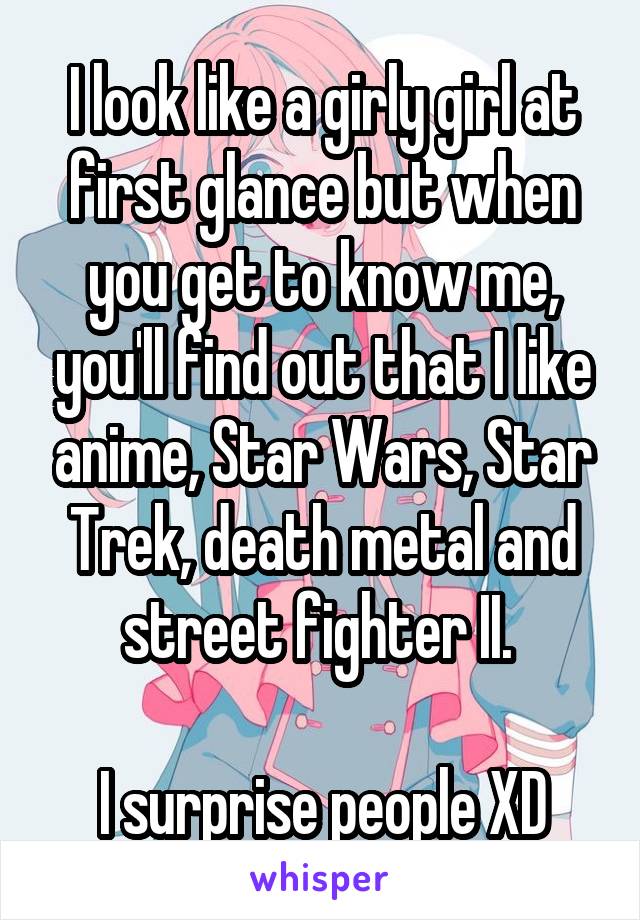 I look like a girly girl at first glance but when you get to know me, you'll find out that I like anime, Star Wars, Star Trek, death metal and street fighter II. 

I surprise people XD