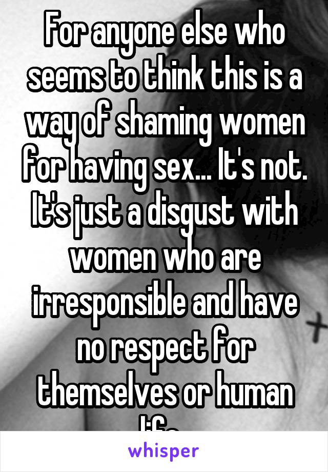 For anyone else who seems to think this is a way of shaming women for having sex... It's not. It's just a disgust with women who are irresponsible and have no respect for themselves or human life. 