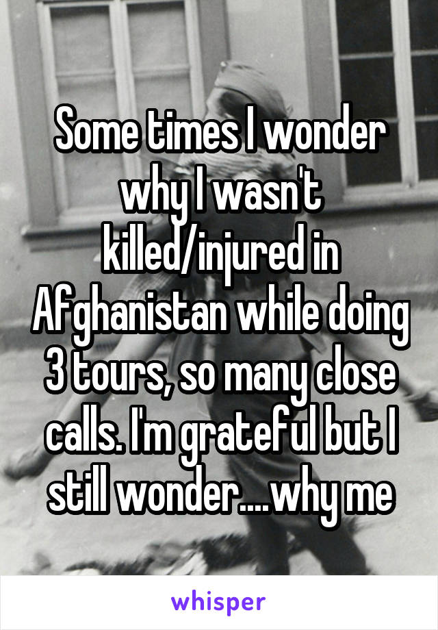 Some times I wonder why I wasn't killed/injured in Afghanistan while doing 3 tours, so many close calls. I'm grateful but I still wonder....why me