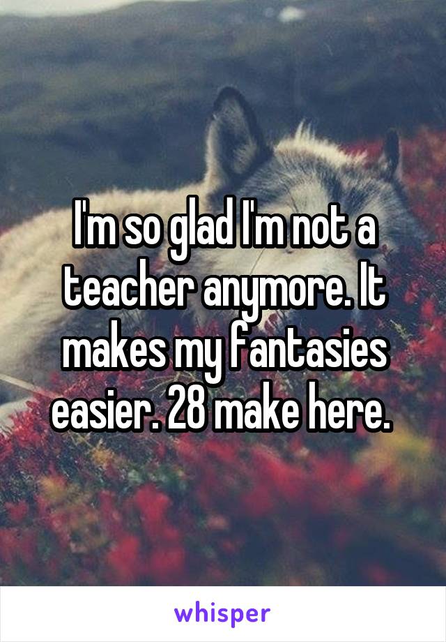 I'm so glad I'm not a teacher anymore. It makes my fantasies easier. 28 make here. 