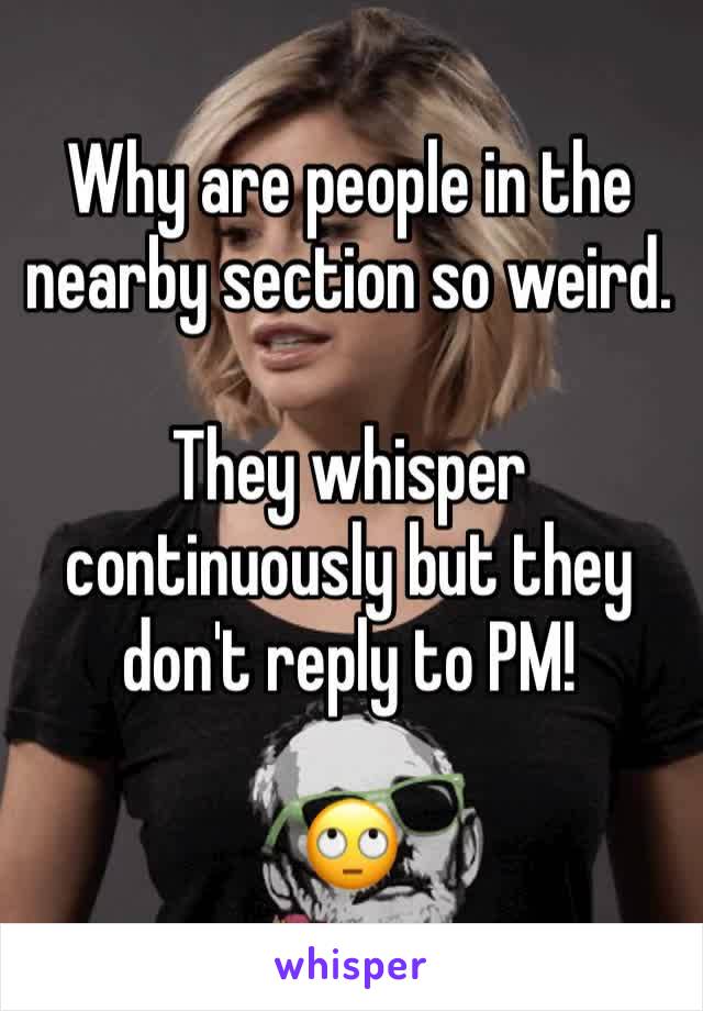 Why are people in the nearby section so weird. 

They whisper continuously but they don't reply to PM!

🙄