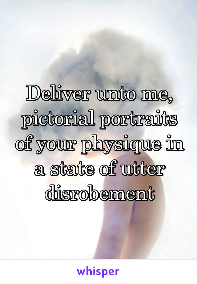 Deliver unto me, pictorial portraits of your physique in a state of utter disrobement