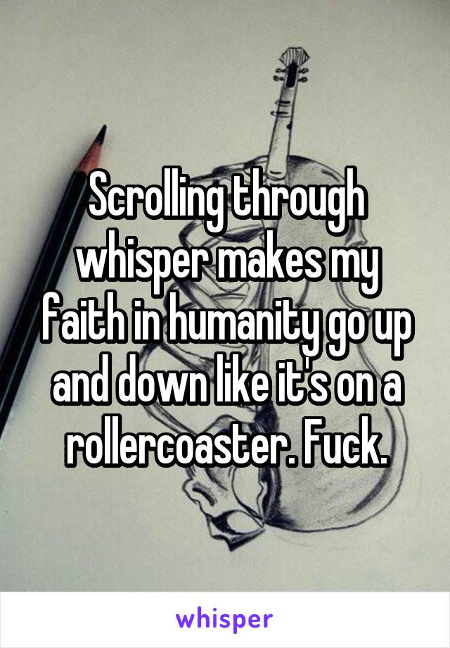 Scrolling through whisper makes my faith in humanity go up and down like it's on a rollercoaster. Fuck.