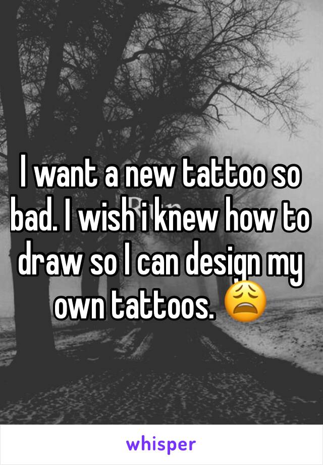 I want a new tattoo so bad. I wish i knew how to draw so I can design my own tattoos. 😩