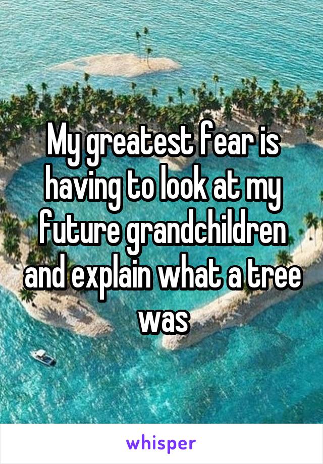 My greatest fear is having to look at my future grandchildren and explain what a tree was