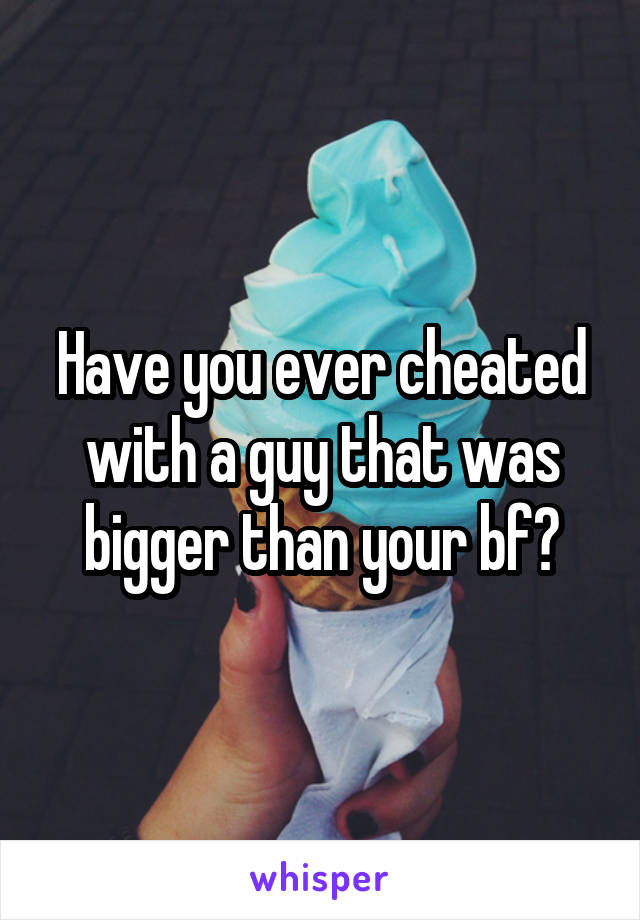 Have you ever cheated with a guy that was bigger than your bf?