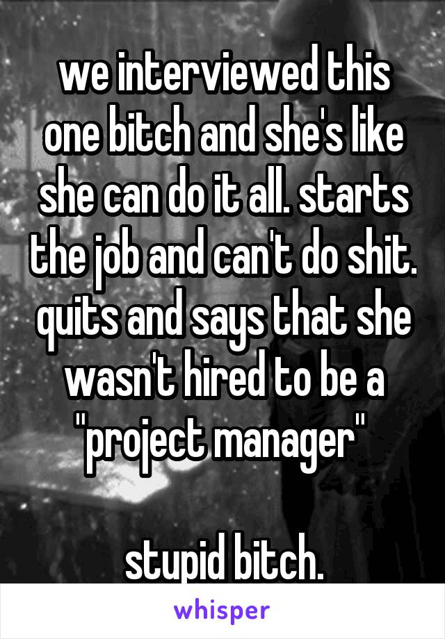 we interviewed this one bitch and she's like she can do it all. starts the job and can't do shit. quits and says that she wasn't hired to be a "project manager" 

stupid bitch.