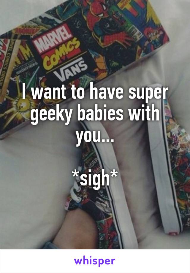 I want to have super geeky babies with you...

*sigh*