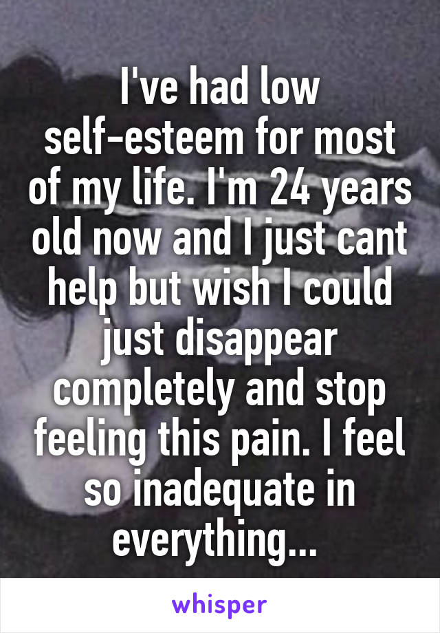 I've had low self-esteem for most of my life. I'm 24 years old now and I just cant help but wish I could just disappear completely and stop feeling this pain. I feel so inadequate in everything... 