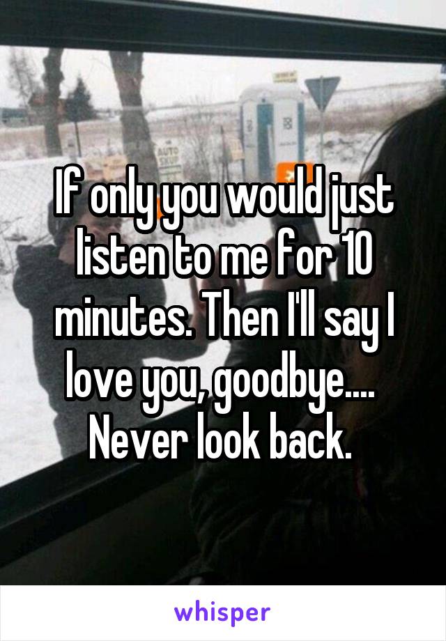 If only you would just listen to me for 10 minutes. Then I'll say I love you, goodbye....  Never look back. 