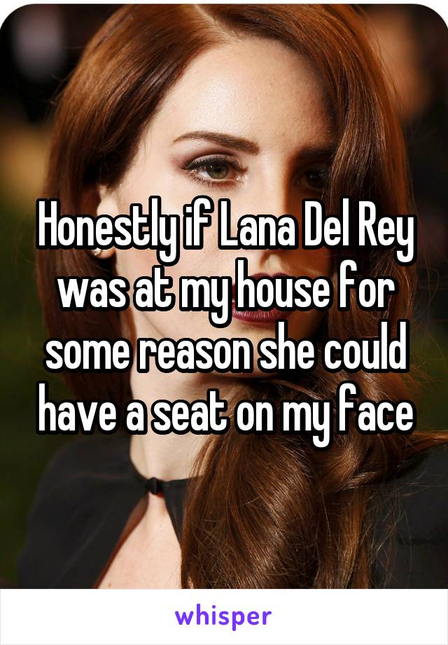 Honestly if Lana Del Rey was at my house for some reason she could have a seat on my face