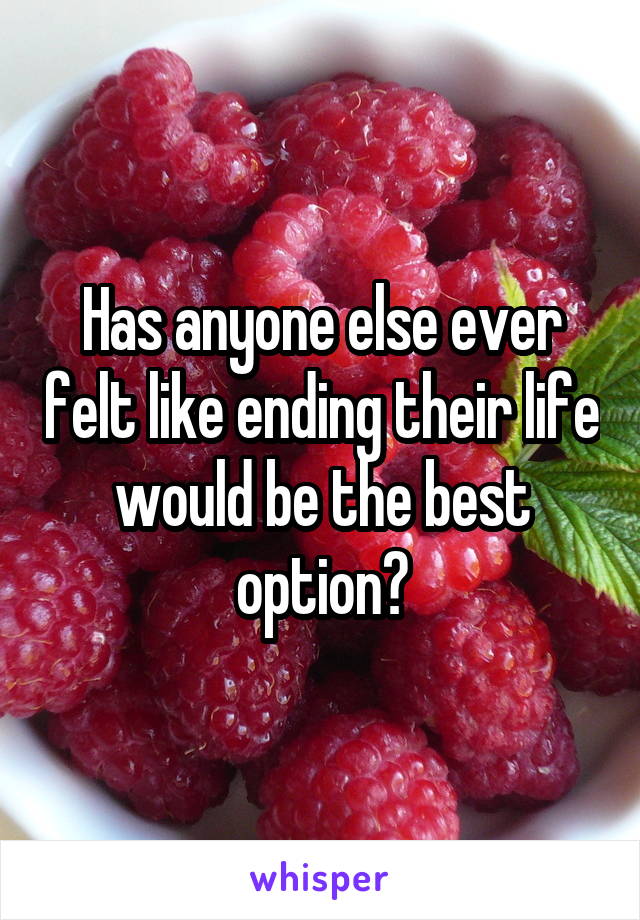 Has anyone else ever felt like ending their life would be the best option?