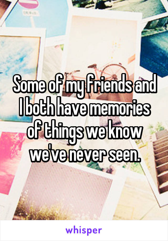 Some of my friends and I both have memories of things we know we've never seen.