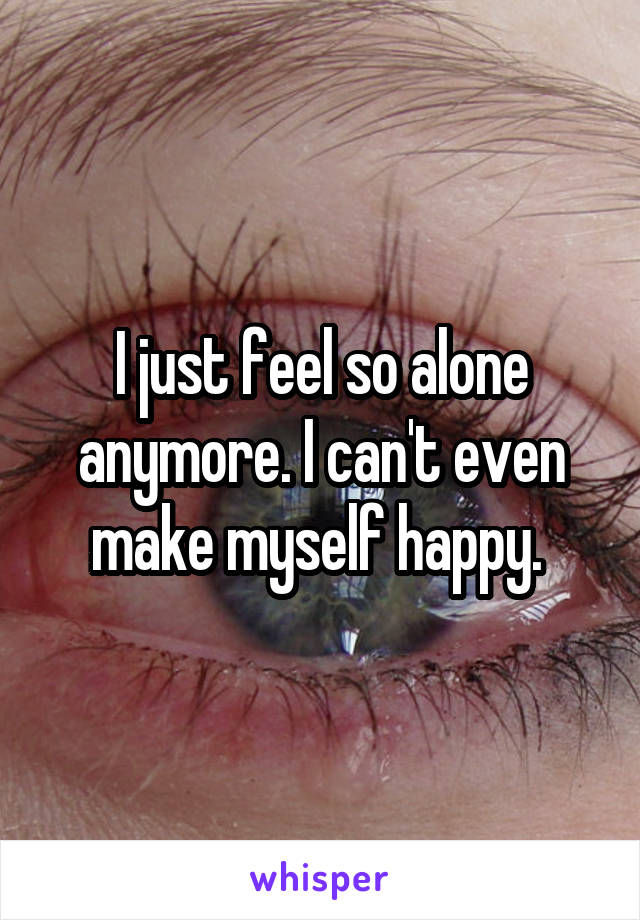 I just feel so alone anymore. I can't even make myself happy. 