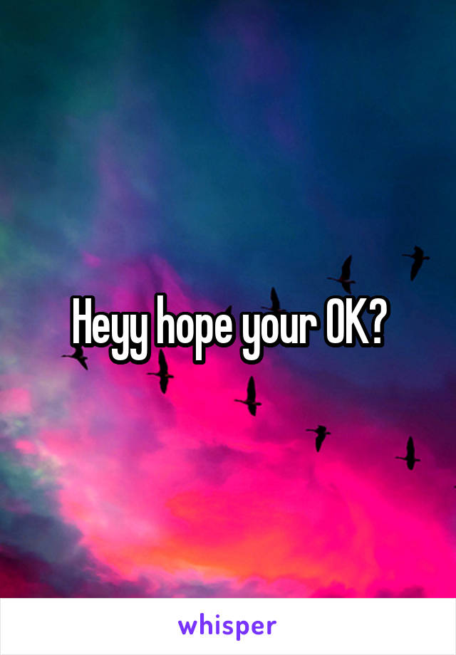 Heyy hope your OK?