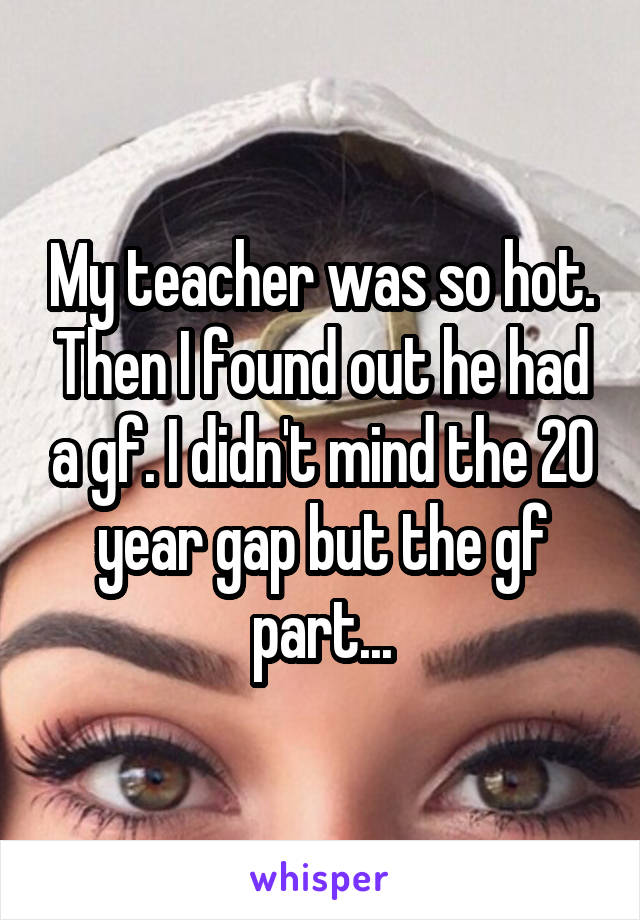 My teacher was so hot. Then I found out he had a gf. I didn't mind the 20 year gap but the gf part...