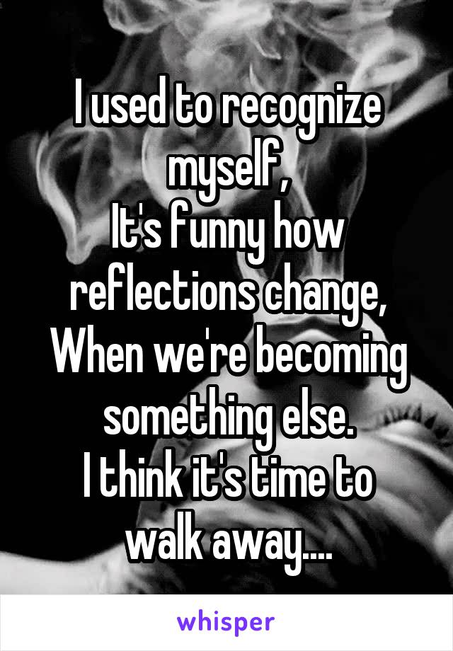 I used to recognize myself,
It's funny how reflections change,
When we're becoming something else.
I think it's time to walk away....