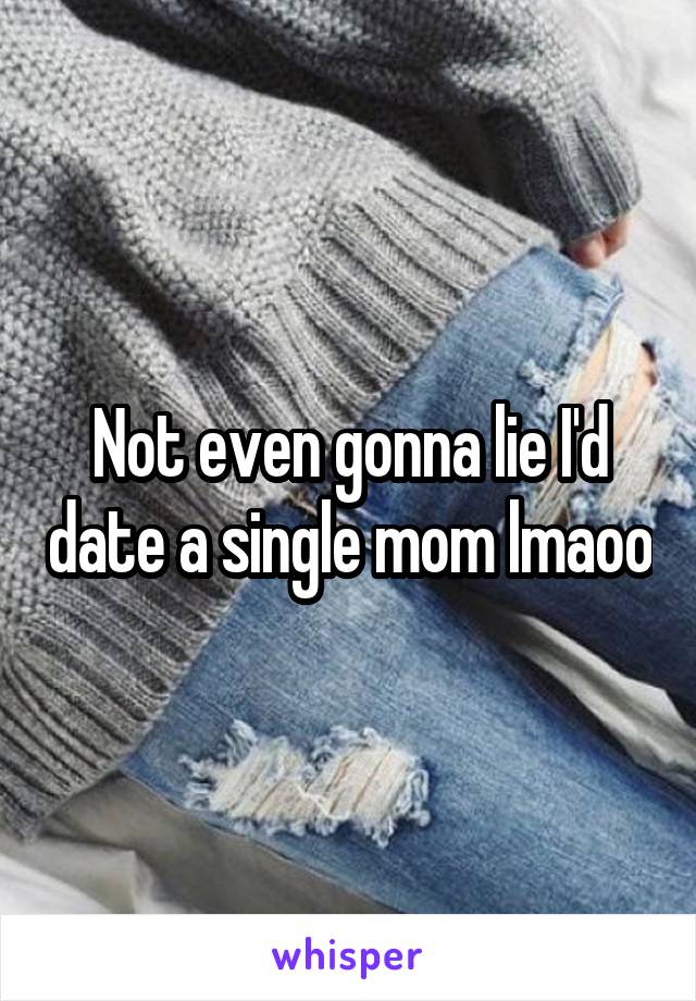 Not even gonna lie I'd date a single mom lmaoo