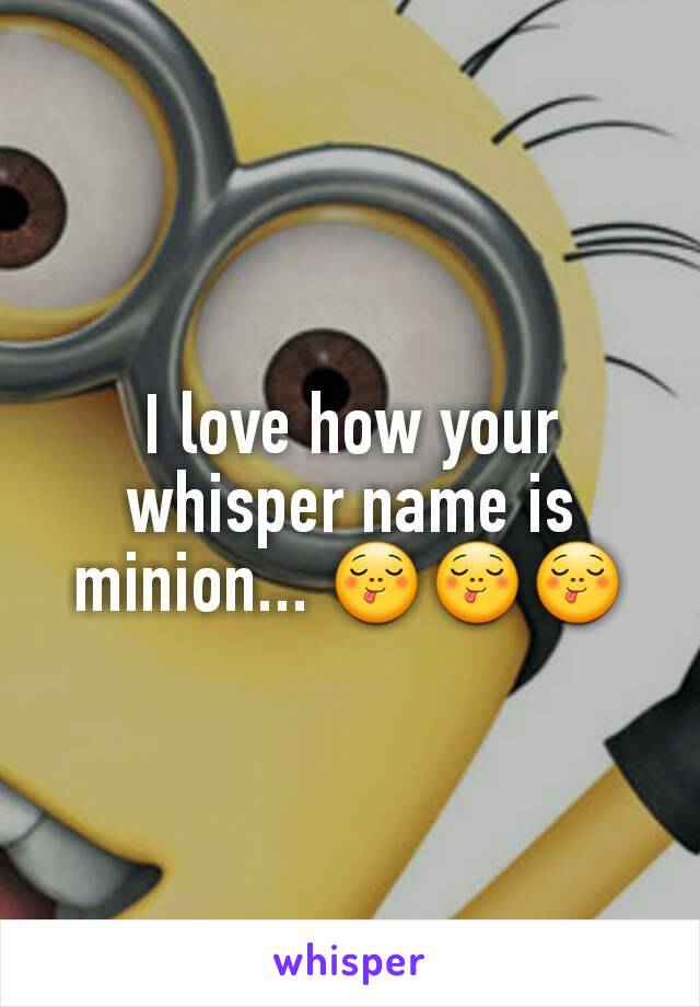 I love how your whisper name is minion... 😋😋😋