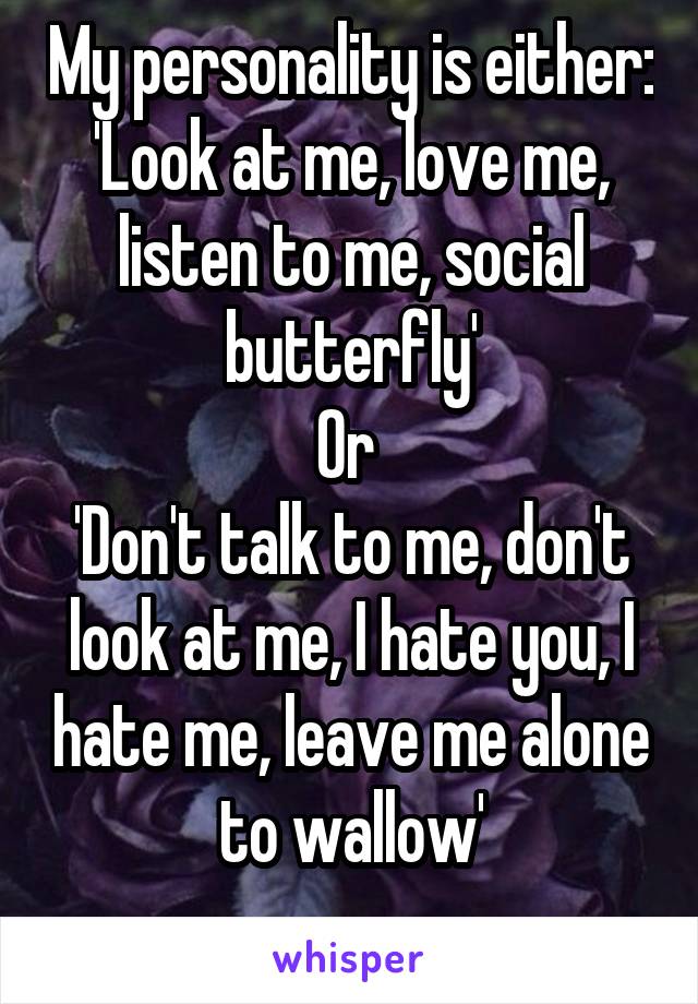 My personality is either:
'Look at me, love me, listen to me, social butterfly'
Or 
'Don't talk to me, don't look at me, I hate you, I hate me, leave me alone to wallow'
