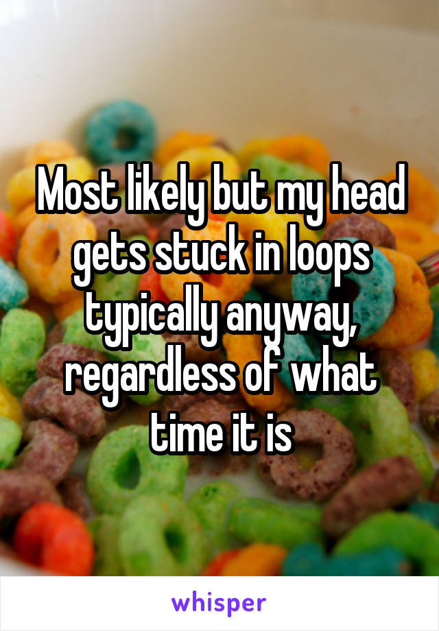 Most likely but my head gets stuck in loops typically anyway, regardless of what time it is