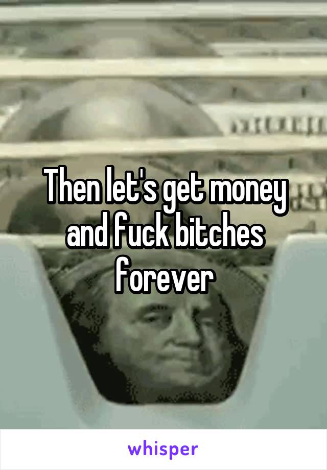 Then let's get money and fuck bitches forever