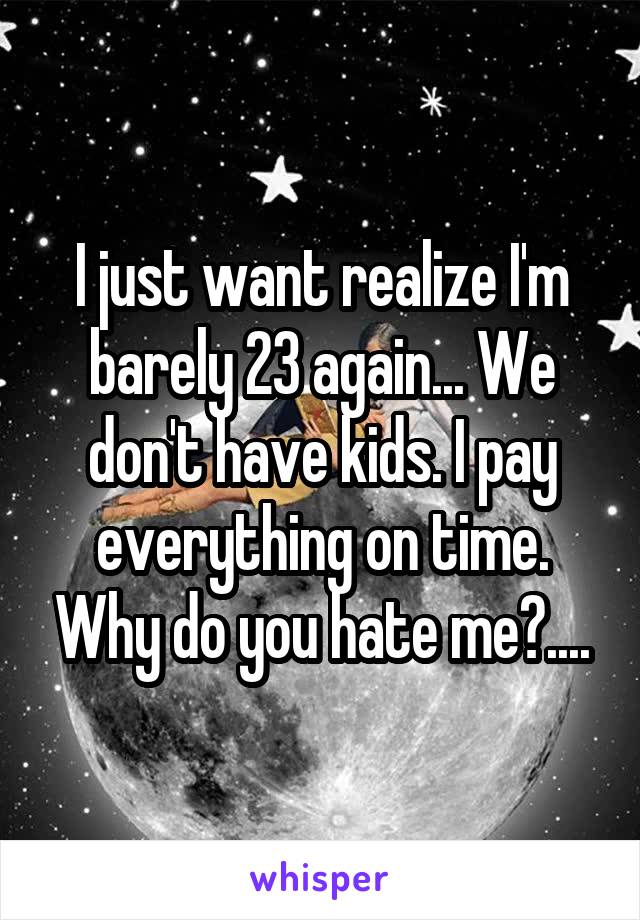 I just want realize I'm barely 23 again... We don't have kids. I pay everything on time. Why do you hate me?....