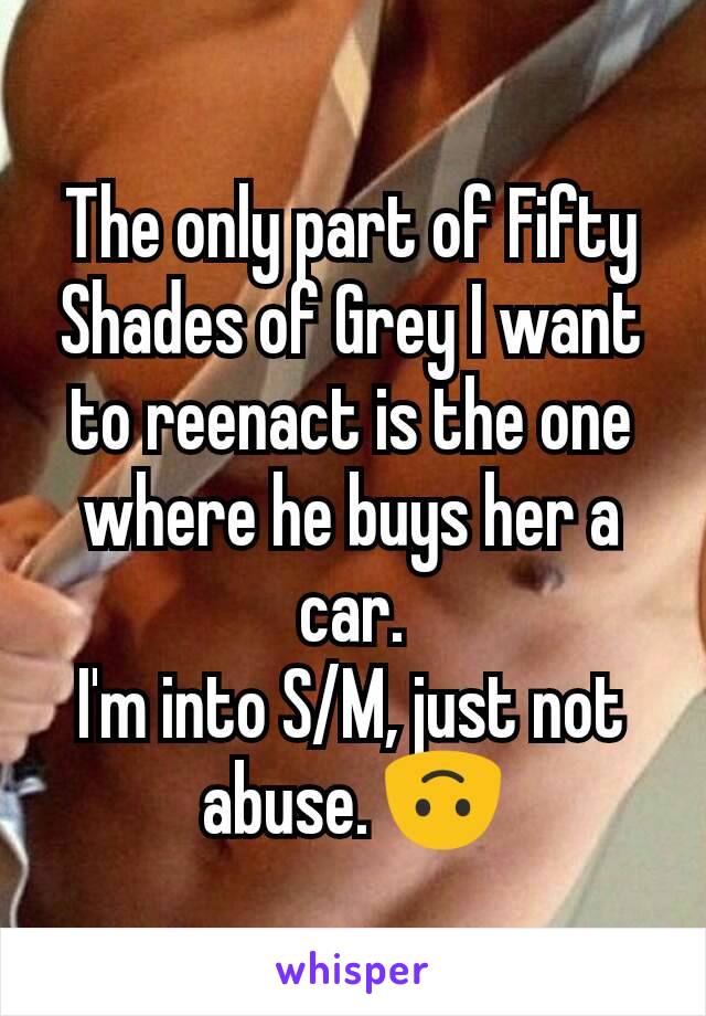 The only part of Fifty Shades of Grey I want to reenact is the one where he buys her a car.
I'm into S/M, just not abuse. 🙃