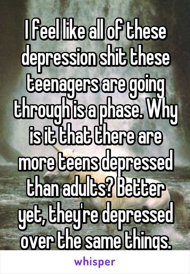 I feel like all of these depression shit these teenagers are going through is a phase. Why is it that there are more teens depressed than adults? Better yet, they're depressed over the same things.