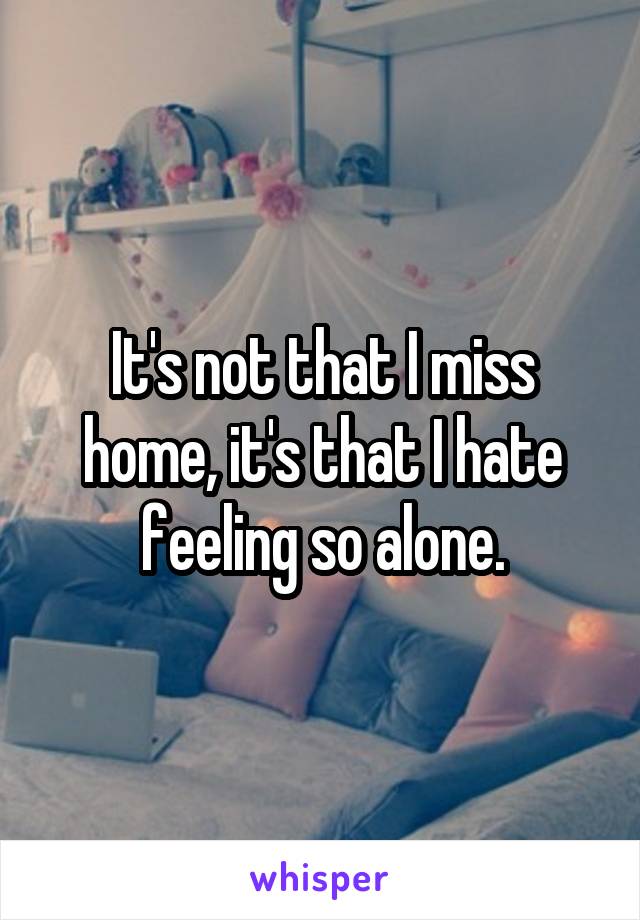 It's not that I miss home, it's that I hate feeling so alone.