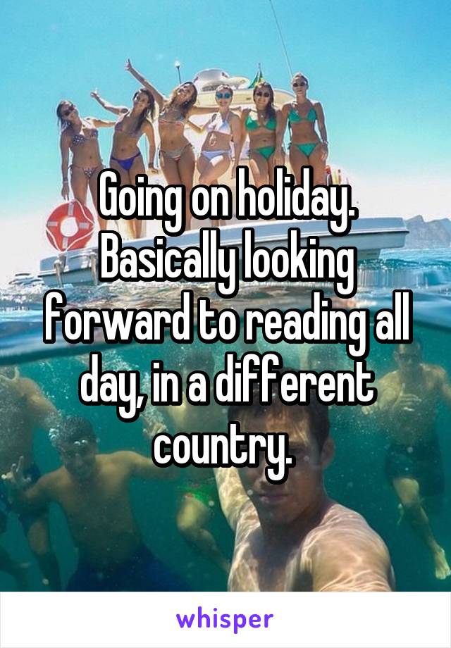 Going on holiday. Basically looking forward to reading all day, in a different country. 