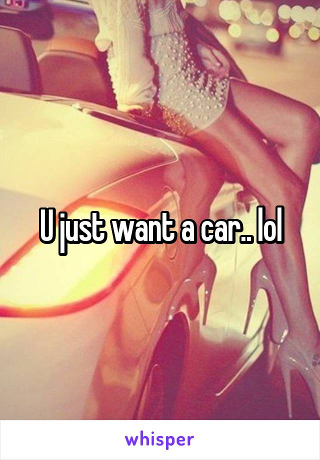 U just want a car.. lol