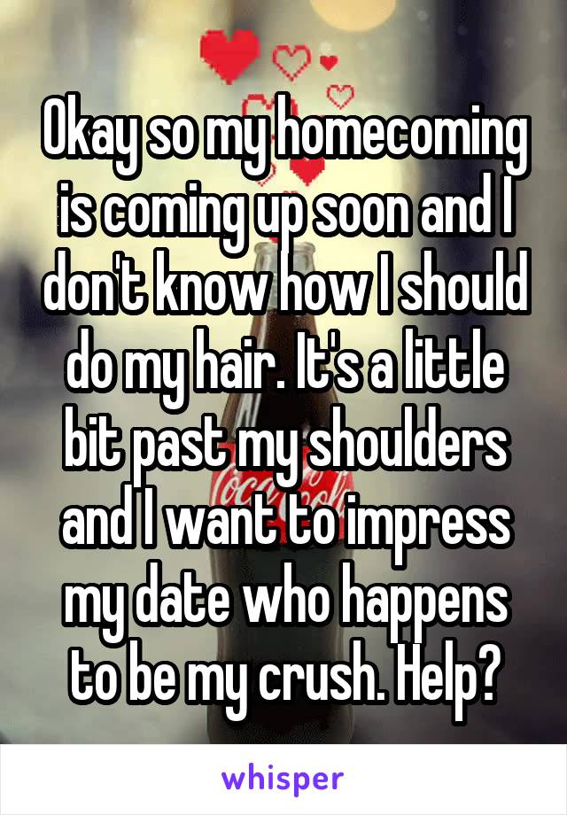 Okay so my homecoming is coming up soon and I don't know how I should do my hair. It's a little bit past my shoulders and I want to impress my date who happens to be my crush. Help?