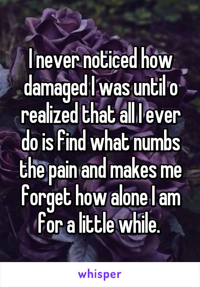 I never noticed how damaged I was until o realized that all I ever do is find what numbs the pain and makes me forget how alone I am for a little while. 