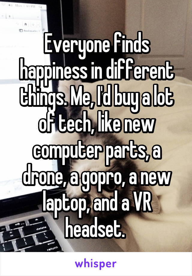 Everyone finds happiness in different things. Me, I'd buy a lot of tech, like new computer parts, a drone, a gopro, a new laptop, and a VR headset. 