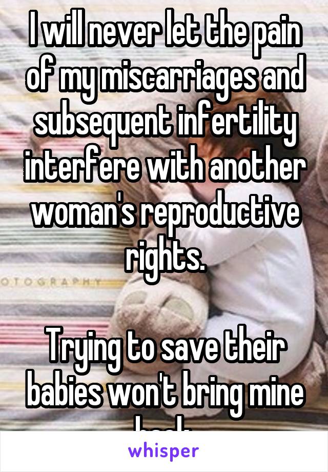 I will never let the pain of my miscarriages and subsequent infertility interfere with another woman's reproductive rights.

Trying to save their babies won't bring mine back.