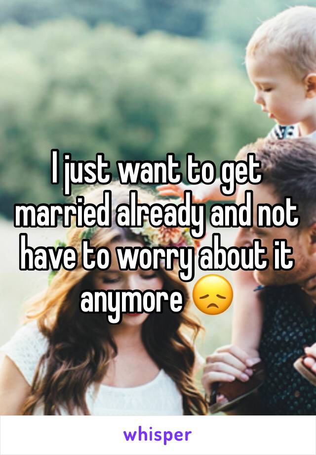 I just want to get married already and not have to worry about it anymore 😞