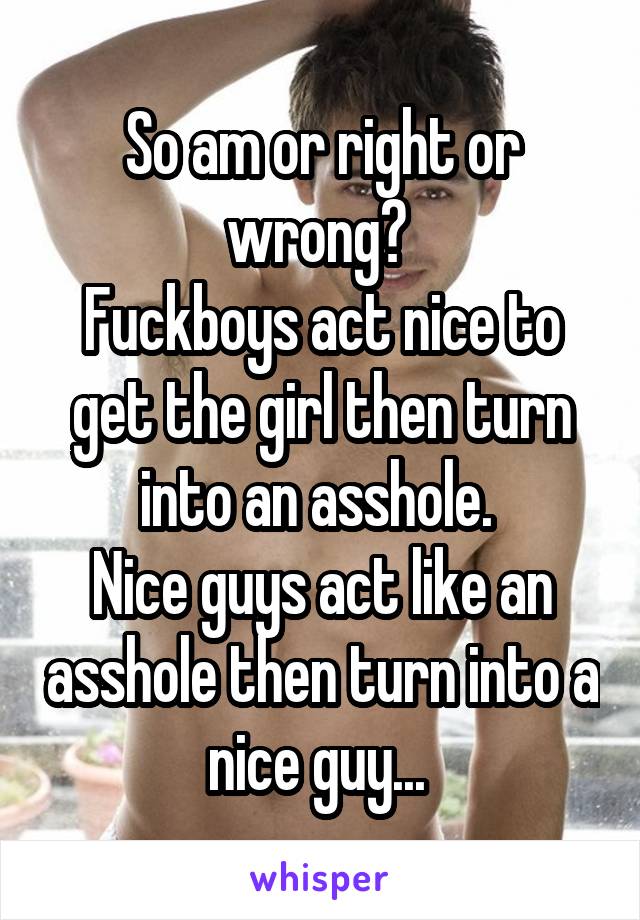 So am or right or wrong? 
Fuckboys act nice to get the girl then turn into an asshole. 
Nice guys act like an asshole then turn into a nice guy... 