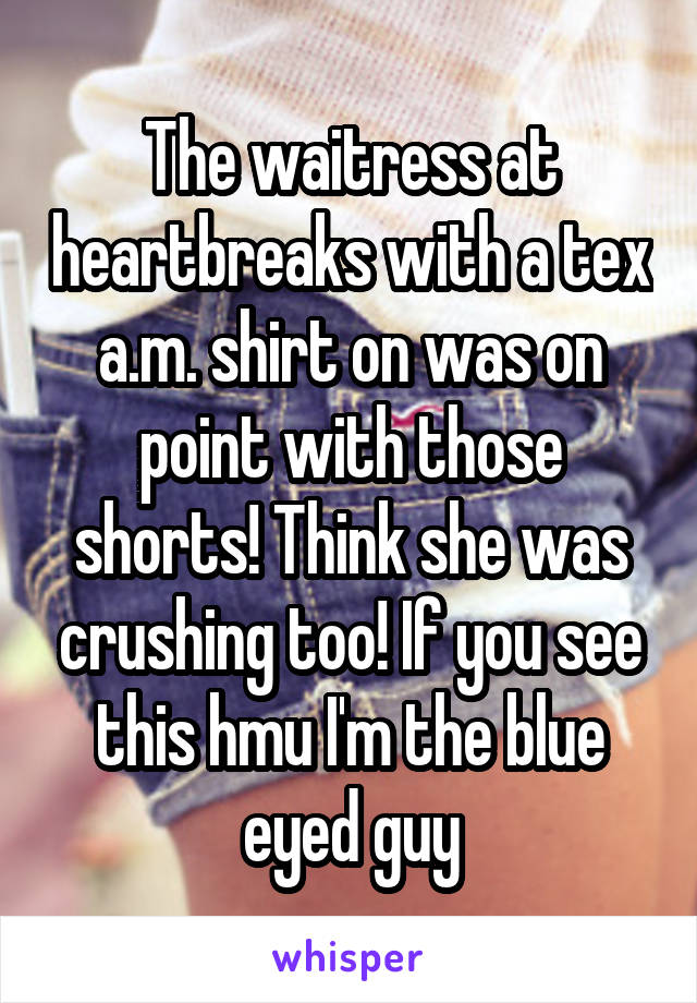 The waitress at heartbreaks with a tex a.m. shirt on was on point with those shorts! Think she was crushing too! If you see this hmu I'm the blue eyed guy