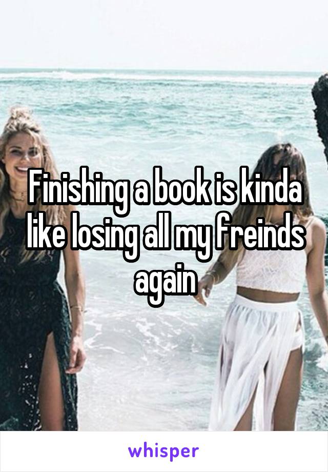 Finishing a book is kinda like losing all my freinds again