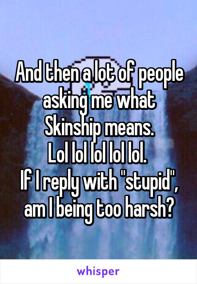 And then a lot of people asking me what Skinship means.
Lol lol lol lol lol. 
If I reply with "stupid", am I being too harsh?